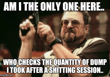 Am I The Only One Around Here Meme | AM I THE ONLY ONE HERE.. WHO CHECKS THE QUANTITY OF DUMP I TOOK AFTER A SHITTING SESSION.. | image tagged in memes,am i the only one around here | made w/ Imgflip meme maker