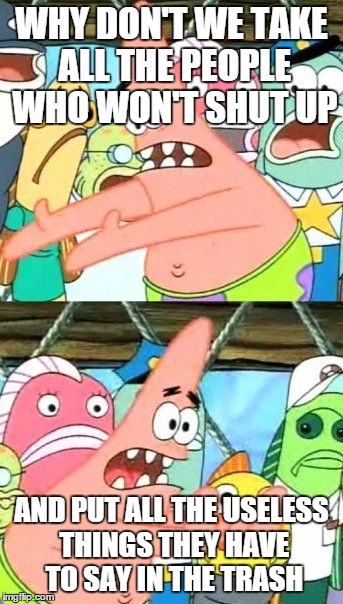 Put It Somewhere Else Patrick | WHY DON'T WE TAKE ALL THE PEOPLE WHO WON'T SHUT UP AND PUT ALL THE USELESS THINGS THEY HAVE TO SAY IN THE TRASH | image tagged in memes,put it somewhere else patrick | made w/ Imgflip meme maker