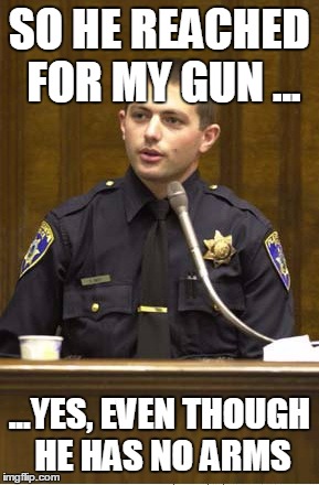 Police Officer Testifying Meme | SO HE REACHED FOR MY GUN ... ...YES, EVEN THOUGH HE HAS NO ARMS | image tagged in memes,police officer testifying | made w/ Imgflip meme maker