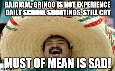 Foreigner Feel | BAJAJAJA, GRINGO IS NOT EXPERIENCE DAILY SCHOOL SHOOTINGS, STILL CRY MUST OF MEAN IS SAD! | image tagged in foreigner feel | made w/ Imgflip meme maker