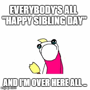Sad X All The Y Meme | EVERYBODY'S ALL "HAPPY SIBLING DAY" AND I'M OVER HERE ALL .. | image tagged in memes,sad x all the y | made w/ Imgflip meme maker