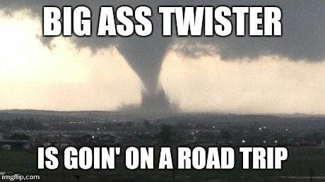 BIG ASS TWISTER IS GOIN' ON A ROAD TRIP | image tagged in twister | made w/ Imgflip meme maker
