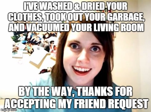 Overly Attached Girlfriend Meme | I'VE WASHED & DRIED YOUR CLOTHES, TOOK OUT YOUR GARBAGE, AND VACUUMED YOUR LIVING ROOM BY THE WAY, THANKS FOR ACCEPTING MY FRIEND REQUEST | image tagged in memes,overly attached girlfriend | made w/ Imgflip meme maker