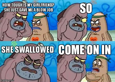 How Tough Are You Meme | HOW TOUGH IS MY GIRLFRIEND? SHE JUST GAVE ME A BLOW JOB SO SHE SWALLOWED COME ON IN | image tagged in memes,how tough are you | made w/ Imgflip meme maker
