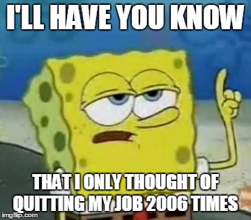 I'll Have You Know Spongebob | I'LL HAVE YOU KNOW THAT I ONLY THOUGHT OF QUITTING MY JOB 2006 TIMES | image tagged in memes,ill have you know spongebob | made w/ Imgflip meme maker