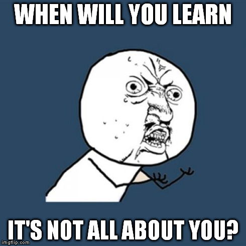 Y U No Meme | WHEN WILL YOU LEARN IT'S NOT ALL ABOUT YOU? | image tagged in memes,y u no | made w/ Imgflip meme maker