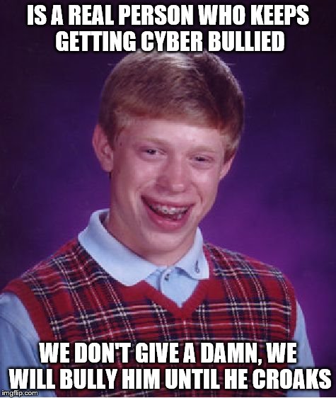 Bad Luck Brian | IS A REAL PERSON WHO KEEPS GETTING CYBER BULLIED WE DON'T GIVE A DAMN, WE WILL BULLY HIM UNTIL HE CROAKS | image tagged in memes,bad luck brian | made w/ Imgflip meme maker