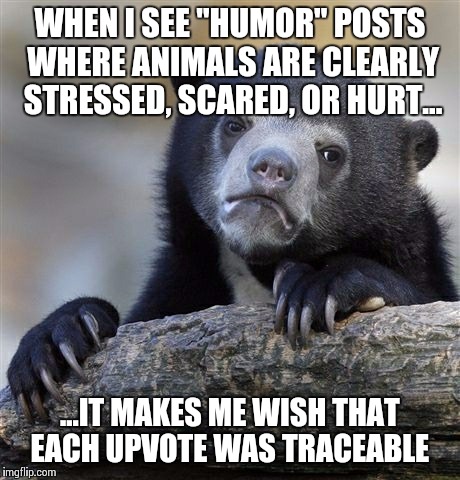 Confession Bear | WHEN I SEE "HUMOR" POSTS WHERE ANIMALS ARE CLEARLY STRESSED, SCARED, OR HURT... ...IT MAKES ME WISH THAT EACH UPVOTE WAS TRACEABLE | image tagged in memes,confession bear,AdviceAnimals | made w/ Imgflip meme maker