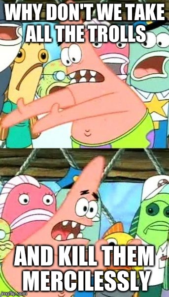 Put It Somewhere Else Patrick | WHY DON'T WE TAKE ALL THE TROLLS AND KILL THEM MERCILESSLY | image tagged in memes,put it somewhere else patrick | made w/ Imgflip meme maker