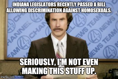 It still seems kinda surreal.  | INDIANA LEGISLATORS RECENTLY PASSED A BILL ALLOWING DISCRIMINATION AGAINST HOMOSEXUALS. SERIOUSLY, I'M NOT EVEN MAKING THIS STUFF UP. | image tagged in memes,ron burgundy,indiana | made w/ Imgflip meme maker
