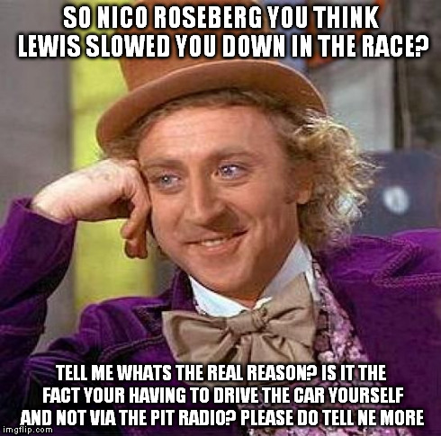 Creepy Condescending Wonka Meme | SO NICO ROSEBERG YOU THINK LEWIS SLOWED YOU DOWN IN THE RACE? TELL ME WHATS THE REAL REASON? IS IT THE FACT YOUR HAVING TO DRIVE THE CAR YOU | image tagged in memes,creepy condescending wonka | made w/ Imgflip meme maker