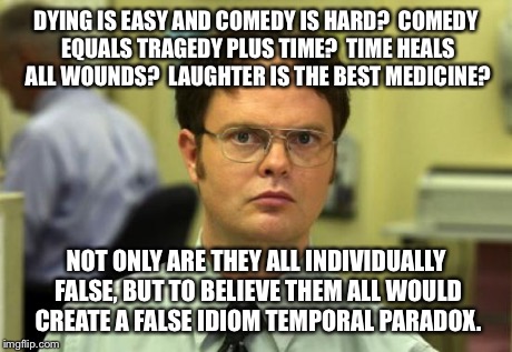 Dwight Schrute | DYING IS EASY AND COMEDY IS HARD?  COMEDY EQUALS TRAGEDY PLUS TIME?  TIME HEALS ALL WOUNDS?  LAUGHTER IS THE BEST MEDICINE? NOT ONLY ARE THE | image tagged in memes,dwight schrute | made w/ Imgflip meme maker