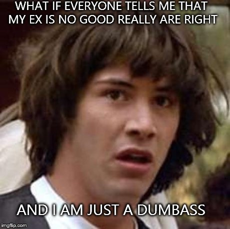 Conspiracy Keanu | WHAT IF EVERYONE TELLS ME THAT MY EX IS NO GOOD REALLY ARE RIGHT AND I AM JUST A DUMBASS | image tagged in memes,conspiracy keanu | made w/ Imgflip meme maker