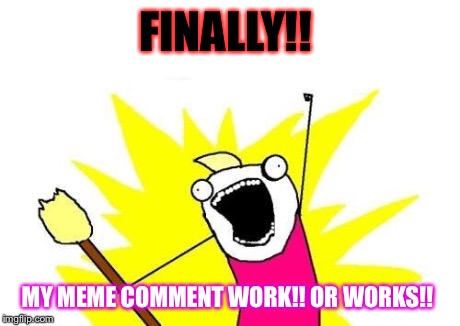 X All The Y | FINALLY!! MY MEME COMMENT WORK!! OR WORKS!! | image tagged in memes,x all the y | made w/ Imgflip meme maker