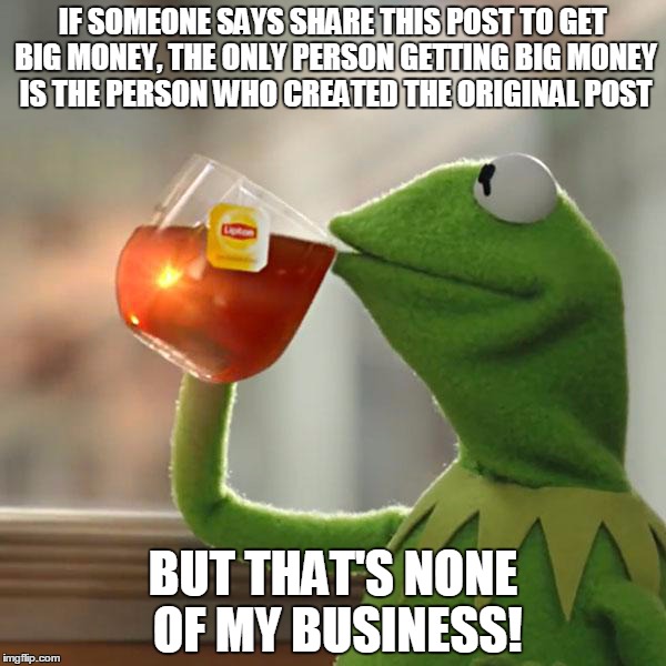 But That's None Of My Business Meme | IF SOMEONE SAYS SHARE THIS POST TO GET BIG MONEY, THE ONLY PERSON GETTING BIG MONEY IS THE PERSON WHO CREATED THE ORIGINAL POST BUT THAT'S N | image tagged in memes,but thats none of my business,kermit the frog,tsu | made w/ Imgflip meme maker