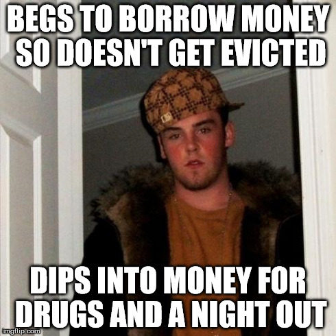 Scumbag Steve | BEGS TO BORROW MONEY SO DOESN'T GET EVICTED DIPS INTO MONEY FOR DRUGS AND A NIGHT OUT | image tagged in memes,scumbag steve,AdviceAnimals | made w/ Imgflip meme maker