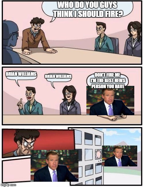 Boardroom Meeting Suggestion | WHO DO YOU GUYS THINK I SHOULD FIRE? BRIAN WILLIAMS BRIAN WILLIAMS DON'T FIRE ME I'M THE BEST NEWS PERSON YOU HAVE | image tagged in memes,boardroom meeting suggestion,brian williams | made w/ Imgflip meme maker