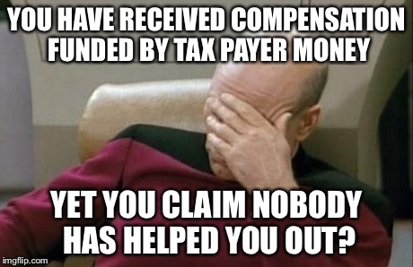 Captain Picard Facepalm Meme | YOU HAVE RECEIVED COMPENSATION FUNDED BY TAX PAYER MONEY YET YOU CLAIM NOBODY HAS HELPED YOU OUT? | image tagged in memes,captain picard facepalm | made w/ Imgflip meme maker