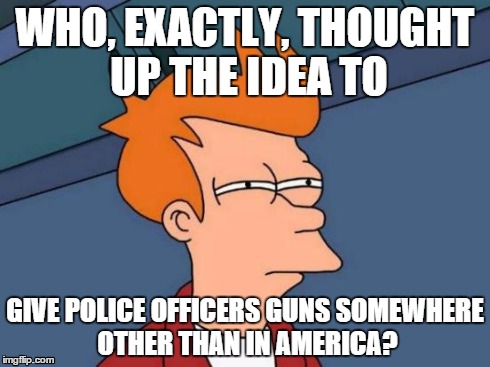 Futurama Fry Meme | WHO, EXACTLY, THOUGHT UP THE IDEA TO GIVE POLICE OFFICERS GUNS SOMEWHERE OTHER THAN IN AMERICA? | image tagged in memes,futurama fry | made w/ Imgflip meme maker