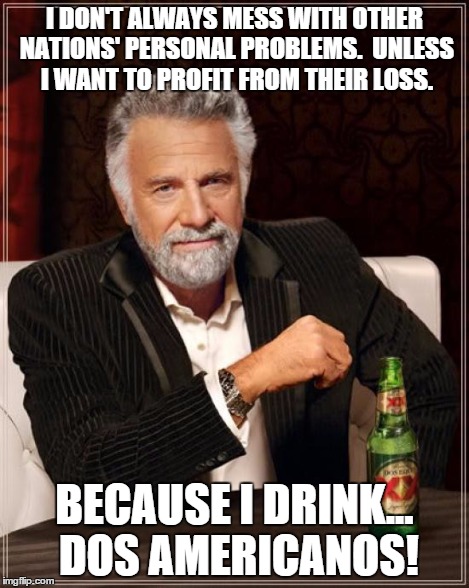 I DON'T ALWAYS MESS WITH OTHER NATIONS' PERSONAL PROBLEMS.  UNLESS I WANT TO PROFIT FROM THEIR LOSS. BECAUSE I DRINK... DOS AMERICANOS! | image tagged in memes,the most interesting man in the world | made w/ Imgflip meme maker