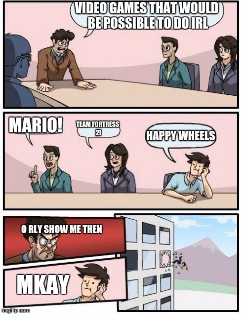 That's How You Do It, Kids! | VIDEO GAMES THAT WOULD BE POSSIBLE TO DO IRL MARIO! TEAM FORTRESS 2! HAPPY WHEELS O RLY
SHOW ME THEN MKAY | image tagged in memes,boardroom meeting suggestion | made w/ Imgflip meme maker