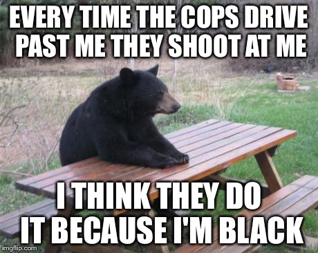 Bad Luck Bear | EVERY TIME THE COPS DRIVE PAST ME THEY SHOOT AT ME I THINK THEY DO IT BECAUSE I'M BLACK | image tagged in memes,bad luck bear | made w/ Imgflip meme maker
