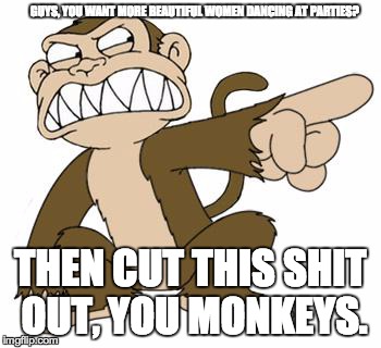 Angry Monkey Family Guy | GUYS, YOU WANT MORE BEAUTIFUL WOMEN DANCING AT PARTIES? THEN CUT THIS SHIT OUT, YOU MONKEYS. | image tagged in angry monkey family guy | made w/ Imgflip meme maker