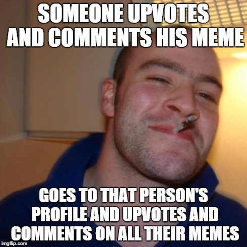 Good Guy Greg | SOMEONE UPVOTES AND COMMENTS HIS MEME GOES TO THAT PERSON'S PROFILE AND UPVOTES AND COMMENTS ON ALL THEIR MEMES | image tagged in memes,good guy greg | made w/ Imgflip meme maker