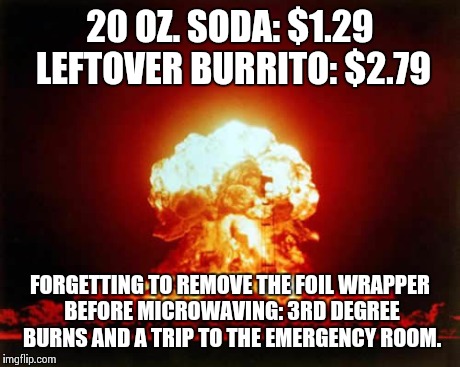 Wasn't much fun at the time but... | 20 OZ. SODA: $1.29 LEFTOVER BURRITO: $2.79 FORGETTING TO REMOVE THE FOIL WRAPPER BEFORE MICROWAVING: 3RD DEGREE BURNS AND A TRIP TO THE EMER | image tagged in memes,nuclear explosion | made w/ Imgflip meme maker