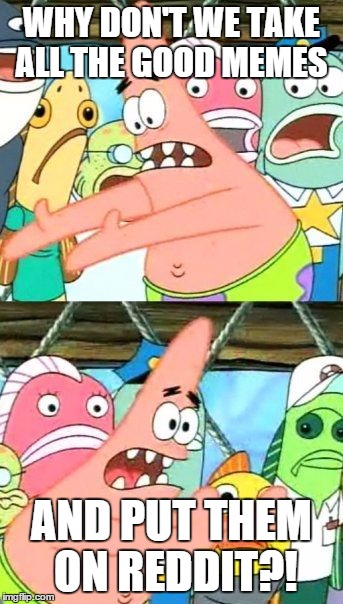 Put It Somewhere Else Patrick | WHY DON'T WE TAKE ALL THE GOOD MEMES AND PUT THEM ON REDDIT?! | image tagged in memes,put it somewhere else patrick | made w/ Imgflip meme maker