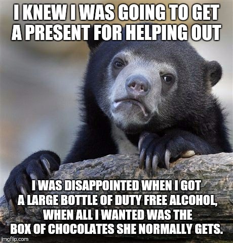 Confession Bear Meme | I KNEW I WAS GOING TO GET A PRESENT FOR HELPING OUT I WAS DISAPPOINTED WHEN I GOT A LARGE BOTTLE OF DUTY FREE ALCOHOL, WHEN ALL I WANTED WAS | image tagged in memes,confession bear | made w/ Imgflip meme maker