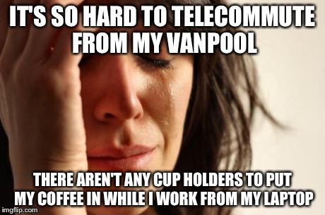 First World Problems Meme | IT'S SO HARD TO TELECOMMUTE FROM MY VANPOOL THERE AREN'T ANY CUP HOLDERS TO PUT MY COFFEE IN WHILE I WORK FROM MY LAPTOP | image tagged in memes,first world problems | made w/ Imgflip meme maker