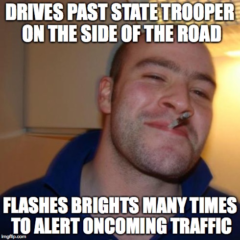 Good Guy Greg Meme | DRIVES PAST STATE TROOPER ON THE SIDE OF THE ROAD FLASHES BRIGHTS MANY TIMES TO ALERT ONCOMING TRAFFIC | image tagged in memes,good guy greg | made w/ Imgflip meme maker