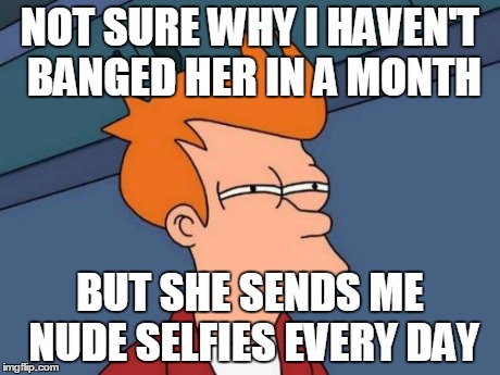 Futurama Fry | NOT SURE WHY I HAVEN'T BANGED HER IN A MONTH BUT SHE SENDS ME NUDE SELFIES EVERY DAY | image tagged in memes,futurama fry | made w/ Imgflip meme maker
