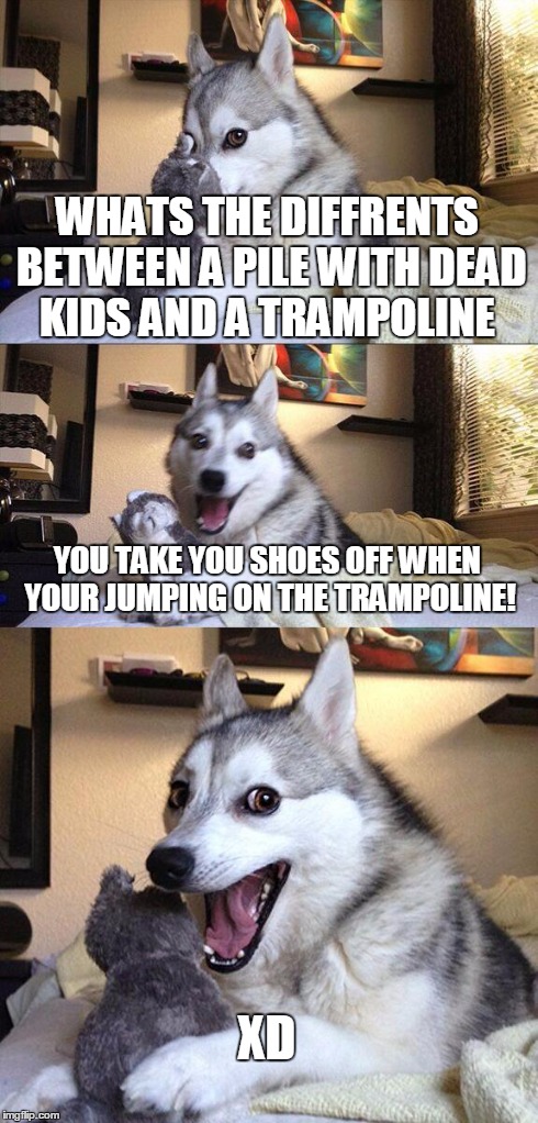 Bad Pun Dog | WHATS THE DIFFRENTS BETWEEN A PILE WITH DEAD KIDS AND A TRAMPOLINE YOU TAKE YOU SHOES OFF WHEN YOUR JUMPING ON THE TRAMPOLINE! XD | image tagged in memes,bad pun dog | made w/ Imgflip meme maker