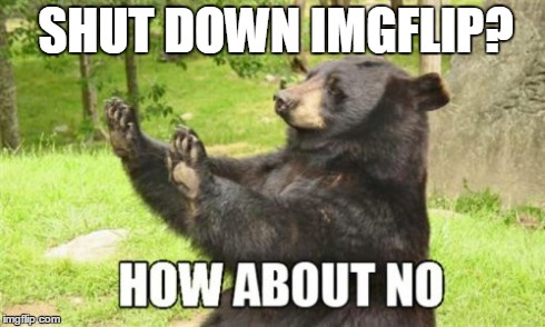 Everyone agrees, yes? | SHUT DOWN IMGFLIP? | image tagged in memes,how about no bear,imgflip | made w/ Imgflip meme maker