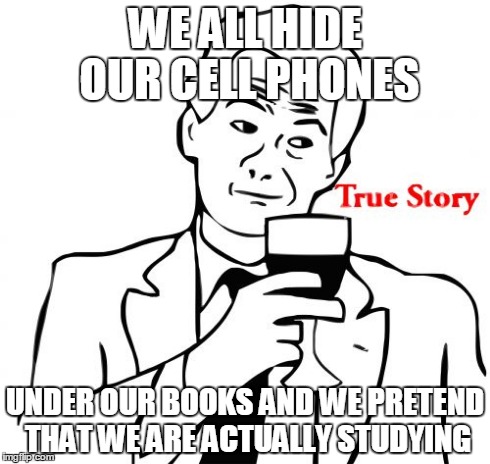 True Story | WE ALL HIDE OUR CELL PHONES UNDER OUR BOOKS AND WE PRETEND THAT WE ARE ACTUALLY STUDYING | image tagged in memes,true story | made w/ Imgflip meme maker