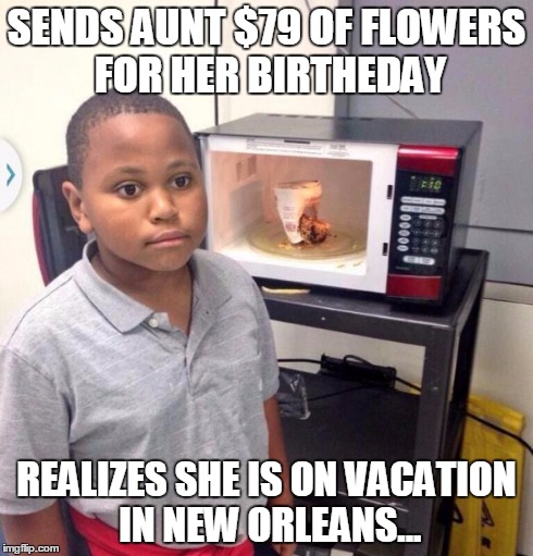Microwave kid | SENDS AUNT $79 OF FLOWERS FOR HER BIRTHEDAY REALIZES SHE IS ON VACATION IN NEW ORLEANS... | image tagged in microwave kid | made w/ Imgflip meme maker