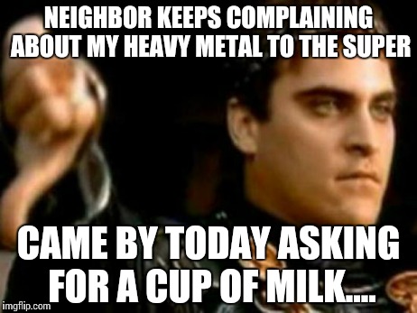 Downvoting Roman | NEIGHBOR KEEPS COMPLAINING ABOUT MY HEAVY METAL TO THE SUPER CAME BY TODAY ASKING FOR A CUP OF MILK.... | image tagged in memes,meme,funny,milk | made w/ Imgflip meme maker