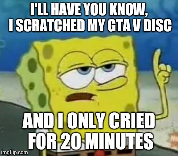 I'll Have You Know Spongebob | I'LL HAVE YOU KNOW, I SCRATCHED MY GTA V DISC AND I ONLY CRIED FOR 20 MINUTES | image tagged in memes,ill have you know spongebob | made w/ Imgflip meme maker