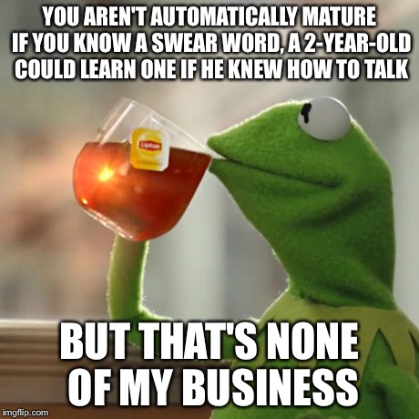 But That's None Of My Business | YOU AREN'T AUTOMATICALLY MATURE IF YOU KNOW A SWEAR WORD, A 2-YEAR-OLD COULD LEARN ONE IF HE KNEW HOW TO TALK BUT THAT'S NONE OF MY BUSINESS | image tagged in memes,but thats none of my business,kermit the frog | made w/ Imgflip meme maker