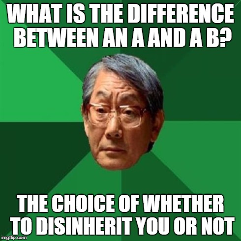 Asian Dad Meme | WHAT IS THE DIFFERENCE BETWEEN AN A AND A B? THE CHOICE OF WHETHER TO DISINHERIT YOU OR NOT | image tagged in high expectation asian dad,asian,angry asian,asian dad | made w/ Imgflip meme maker