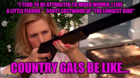 Scott Eastwood Presents:Country Gals vs Mixed Chicks | "I TEND TO BE ATTRACTED TO MIXED WOMEN. I LIKE A LITTLE FLAVOR."   SCOTT EASTWOOD OF "THE LONGEST RIDE" COUNTRY GALS BE LIKE... | image tagged in scott eastwood,country girls be like,mixed chicks,down with the swirl,the longest ride,watch what happens | made w/ Imgflip meme maker