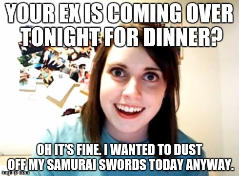 Overly Attached Girlfriend | YOUR EX IS COMING OVER TONIGHT FOR DINNER? OH IT'S FINE. I WANTED TO DUST OFF MY SAMURAI SWORDS TODAY ANYWAY. | image tagged in memes,overly attached girlfriend | made w/ Imgflip meme maker