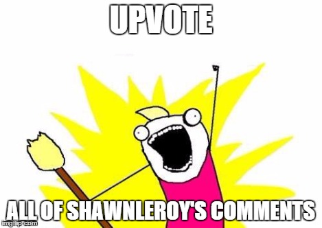 X All The Y Meme | UPVOTE ALL OF SHAWNLEROY'S COMMENTS | image tagged in memes,x all the y | made w/ Imgflip meme maker