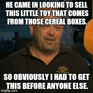 Rick From Pawn Stars | HE CAME IN LOOKING TO SELL THIS LITTLE TOY THAT COMES FROM THOSE CEREAL BOXES. SO OBVIOUSLY I HAD TO GET THIS BEFORE ANYONE ELSE. | image tagged in rick from pawn stars | made w/ Imgflip meme maker