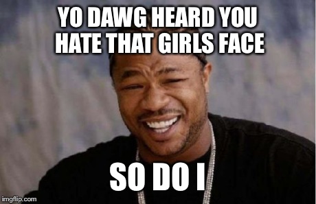 Yo Dawg Heard You Meme | YO DAWG HEARD YOU HATE THAT GIRLS FACE SO DO I | image tagged in memes,yo dawg heard you | made w/ Imgflip meme maker