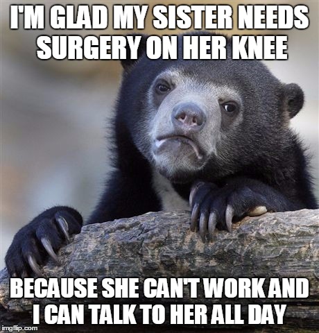 Confession Bear Meme | I'M GLAD MY SISTER NEEDS SURGERY ON HER KNEE BECAUSE SHE CAN'T WORK AND I CAN TALK TO HER ALL DAY | image tagged in memes,confession bear | made w/ Imgflip meme maker