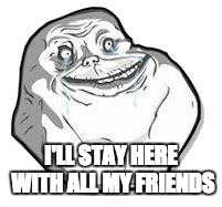 Forever Alone | I'LL STAY HERE WITH ALL MY FRIENDS | image tagged in forever alone | made w/ Imgflip meme maker