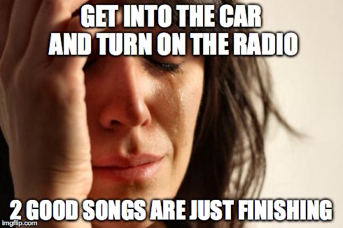 First World Problems Meme | GET INTO THE CAR AND TURN ON THE RADIO 2 GOOD SONGS ARE JUST FINISHING | image tagged in memes,first world problems | made w/ Imgflip meme maker